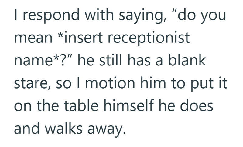 I respond with saying, "do you mean *insert receptionist name*?" he still has a blank stare, so I motion him to put it on the table himself he does and walks away.