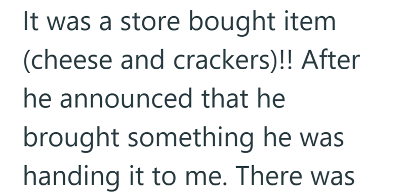 It was a store bought item (cheese and crackers)!! After he announced that he brought something he was handing it to me. There was