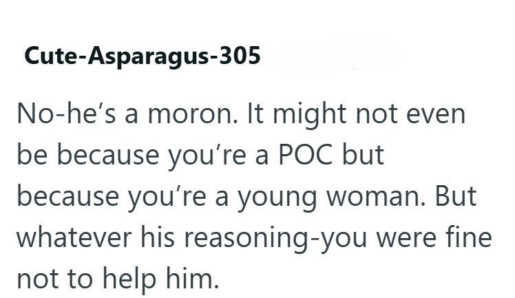 Cute-Asparagus-305 No-he's a moron. It might not even be because you're a POC but because you're a young woman. But whatever his reasoning-you were fine not to help him.