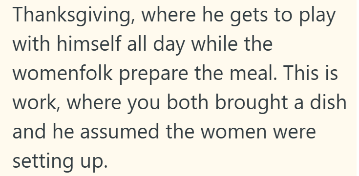 Thanksgiving, where he gets to play with himself all day while the womenfolk prepare the meal. This is work, where you both brought a dish and he assumed the women were setting up.