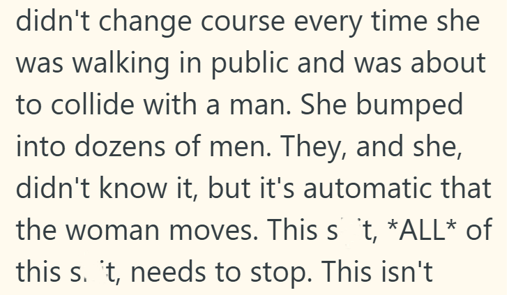 didn't change course every time she was walking in public and was about to collide with a man. She bumped into dozens of men. They, and she, didn't know it, but it's automatic that the woman moves. This s 't, *ALL* of this s. t, needs to stop. This isn't