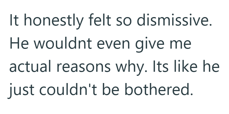 It honestly felt so dismissive. He wouldnt even give me actual reasons why. Its like he just couldn't be bothered.