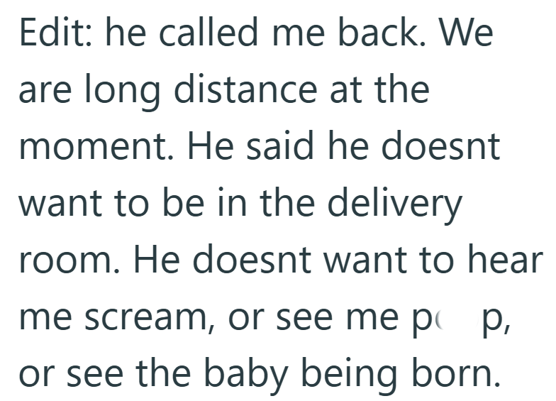 Edit: he called me back. We are long distance at the moment. He said he doesnt want to be in the delivery room. He doesnt want to hear me scream, or see me pop, or see the baby being born.