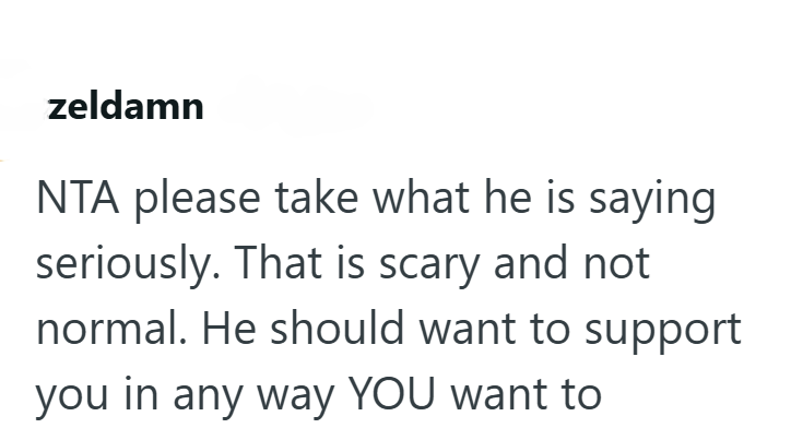 zeldamn NTA please take what he is saying seriously. That is scary and not normal. He should want to support you in any way YOU want to