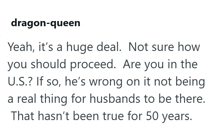 dragon-queen Yeah, it's a huge deal. Not sure how you should proceed. Are you in the U.S.? If so, he's wrong on it not being a real thing for husbands to be there. That hasn't been true for 50 years.