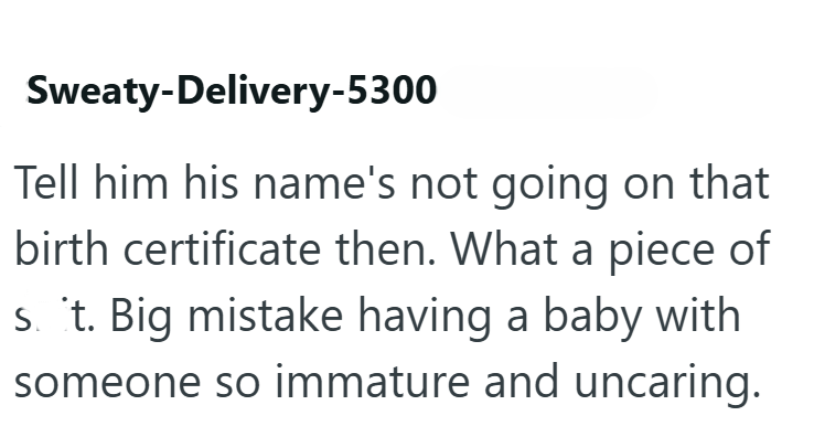 Sweaty-Delivery-5300 Tell him his name's not going on that birth certificate then. What a piece of st. Big mistake having a baby with someone so immature and uncaring.