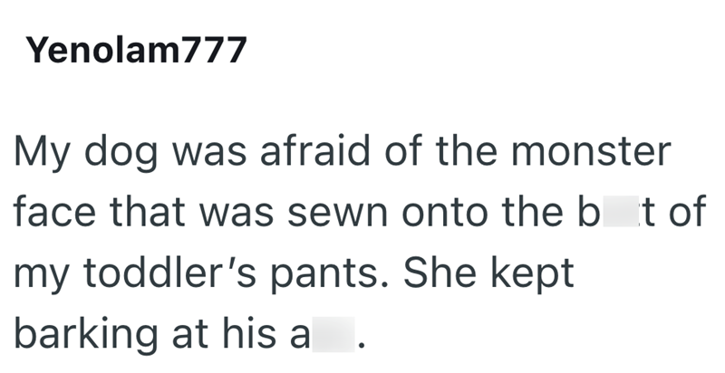 Yenolam777 My dog was afraid of the monster face that was sewn onto the bat of my toddler's pants. She kept barking at his a