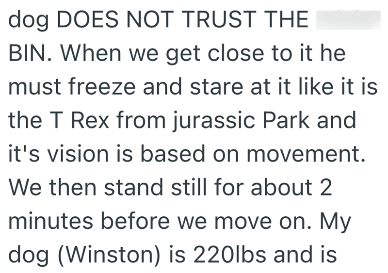 dog DOES NOT TRUST THE BIN. When we get close to it he must freeze and stare at it like it is the T Rex from jurassic Park and it's vision is based on movement. We then stand still for about 2 minutes before we move on. My dog (Winston) is 220lbs and is
