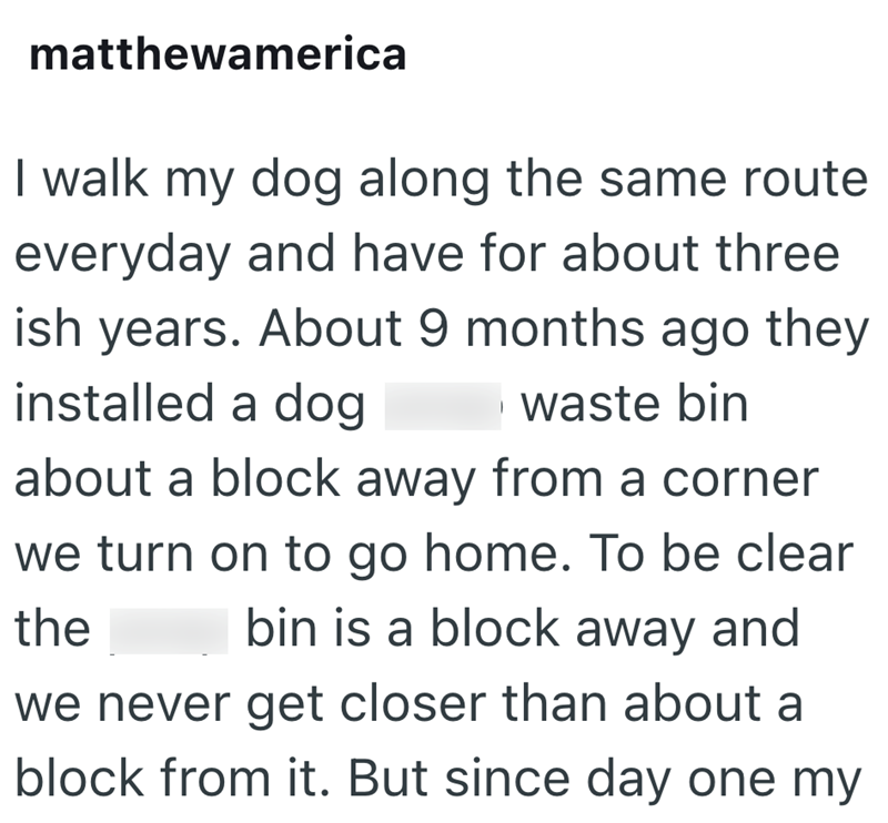 matthewamerica I walk my dog along the same route everyday and have for about three ish years. About 9 months ago they installed a dog waste bin about a block away from a corner we turn on to go home. To be clear bin is a block away and the we never get closer than about a block from it. But since day one my