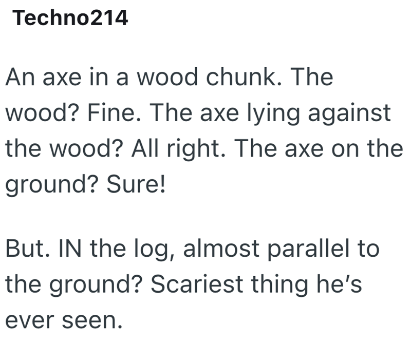 Techno214 An axe in a wood chunk. The wood? Fine. The axe lying against the wood? All right. The axe on the ground? Sure! But. IN the log, almost parallel to the ground? Scariest thing he's ever seen.