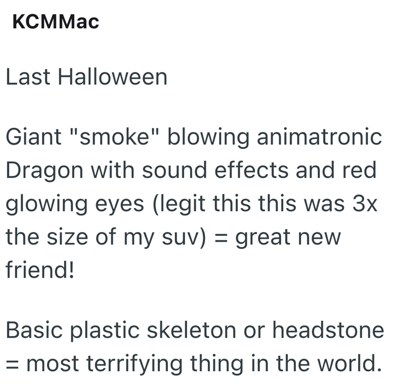 KCMMac Last Halloween Giant "smoke" blowing animatronic Dragon with sound effects and red glowing eyes (legit this this was 3x the size of my suv) = great new friend! Basic plastic skeleton or headstone = most terrifying thing in the world.