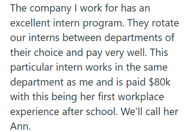 The company I work for has an excellent intern program. They rotate our interns between departments of their choice and pay very well. This particular intern works in the same department as me and is paid $80k with this being her first workplace experience after school. We'll call her Ann.