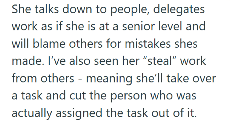 She talks down to people, delegates work as if she is at a senior level and will blame others for mistakes shes made. I've also seen her "steal" work from others - meaning she'll take over a task and cut the person who was actually assigned the task out of it.