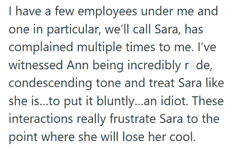 I have a few employees under me and one in particular, we'll call Sara, has complained multiple times to me. I've witnessed Ann being incredibly r de, condescending tone and treat Sara like she is...to put it bluntly...an idiot. These interactions really frustrate Sara to the point where she will lose her cool.