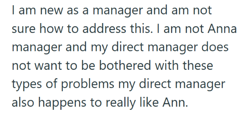 I am new as a manager and am not sure how to address this. I am not Anna manager and my direct manager does not want to be bothered with these types of problems my direct manager also happens to really like Ann.