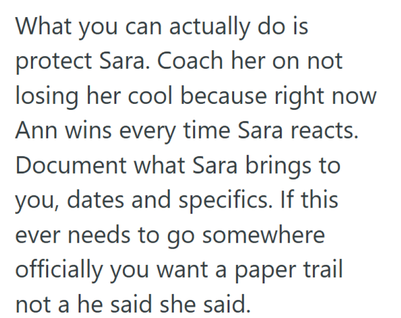 What you can actually do is protect Sara. Coach her on not losing her cool because right now Ann wins every time Sara reacts. Document what Sara brings to you, dates and specifics. If this ever needs to go somewhere officially you want a paper trail not a he said she said.