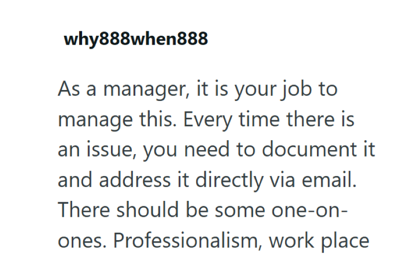 why888when888 As a manager, it is your job to manage this. Every time there is an issue, you need to document it and address it directly via email. There should be some one-on- ones. Professionalism, work place