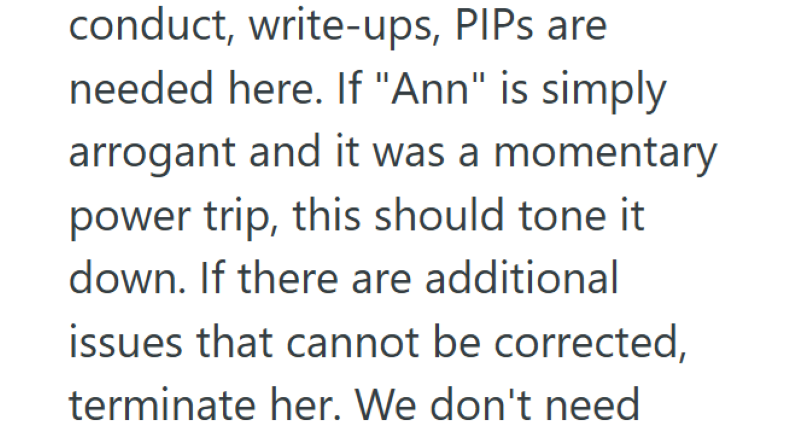 conduct, write-ups, PIPs are needed here. If "Ann" is simply arrogant and it was a momentary power trip, this should tone it down. If there are additional issues that cannot be corrected, terminate her. We don't need
