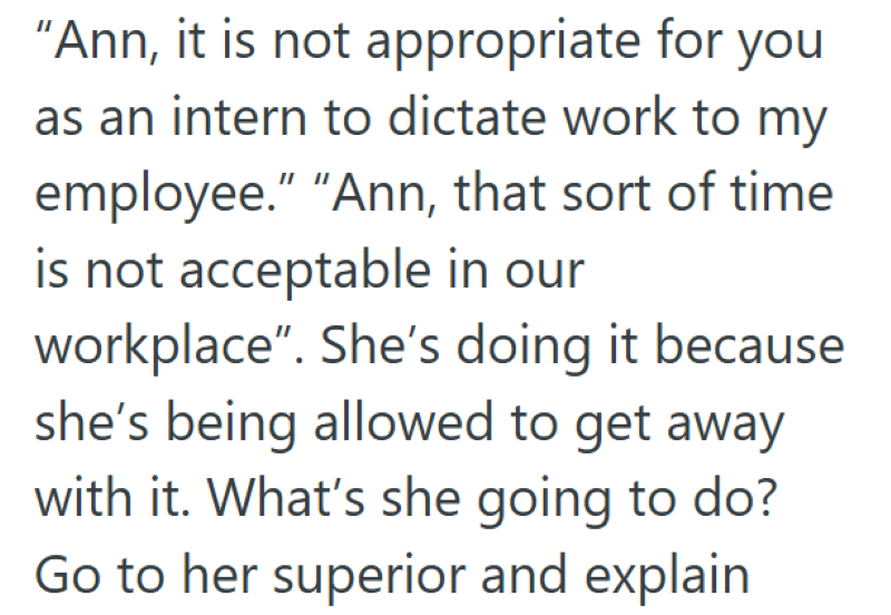 "Ann, it is not appropriate for you as an intern to dictate work to my employee." "Ann, that sort of time is not acceptable in our workplace". She's doing it because she's being allowed to get away with it. What's she going to do? Go to her superior and explain