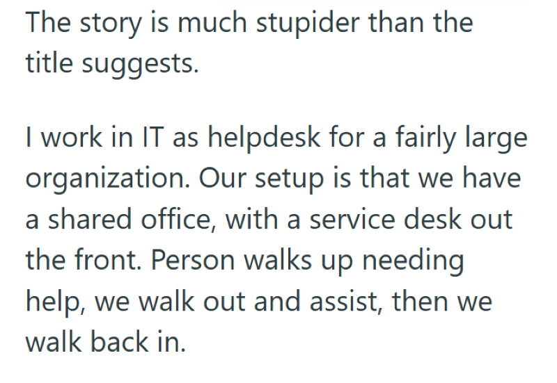 The story is much stupider than the title suggests. I work in IT as helpdesk for a fairly large organization. Our setup is that we have a shared office, with a service desk out the front. Person walks up needing help, we walk out and assist, then we walk back in.