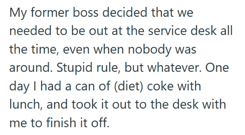 My former boss decided that we needed to be out at the service desk all the time, even when nobody was around. Stupid rule, but whatever. One day I had a can of (diet) coke with lunch, and took it out to the desk with me to finish it off.