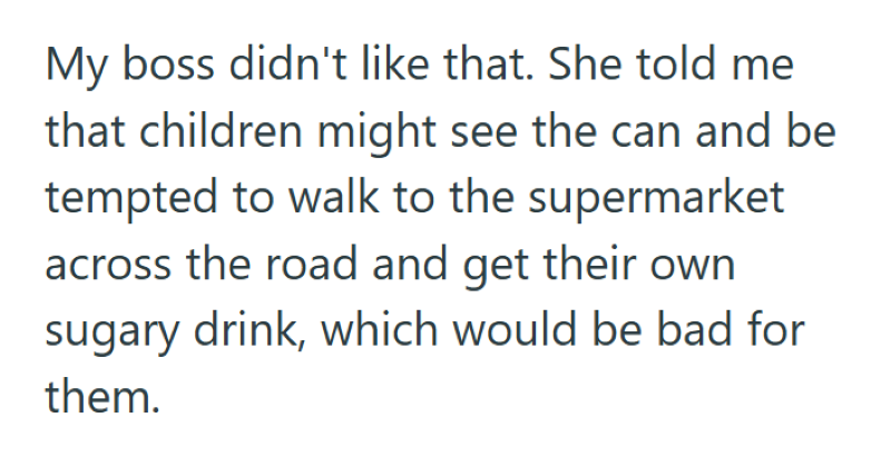 My boss didn't like that. She told me that children might see the can and be tempted to walk to the supermarket across the road and get their own sugary drink, which would be bad for them.
