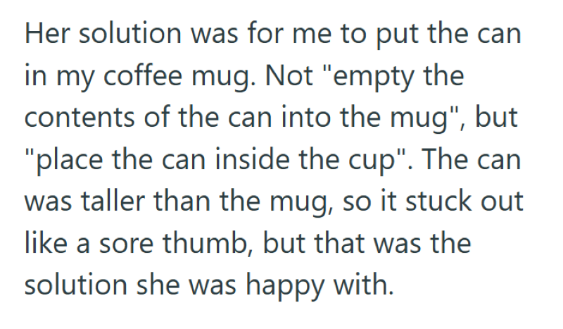 Her solution was for me to put the can in my coffee mug. Not "empty the contents of the can into the mug", but "place the can inside the cup". The can was taller than the mug, so it stuck out like a sore thumb, but that was the solution she was happy with.