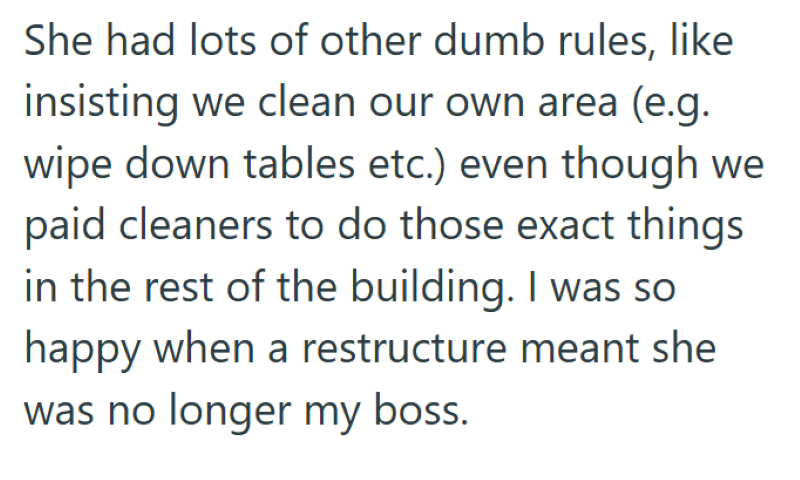 She had lots of other dumb rules, like insisting we clean our own area (e.g. wipe down tables etc.) even though we paid cleaners to do those exact things in the rest of the building. I was so happy when a restructure meant she was no longer my boss.