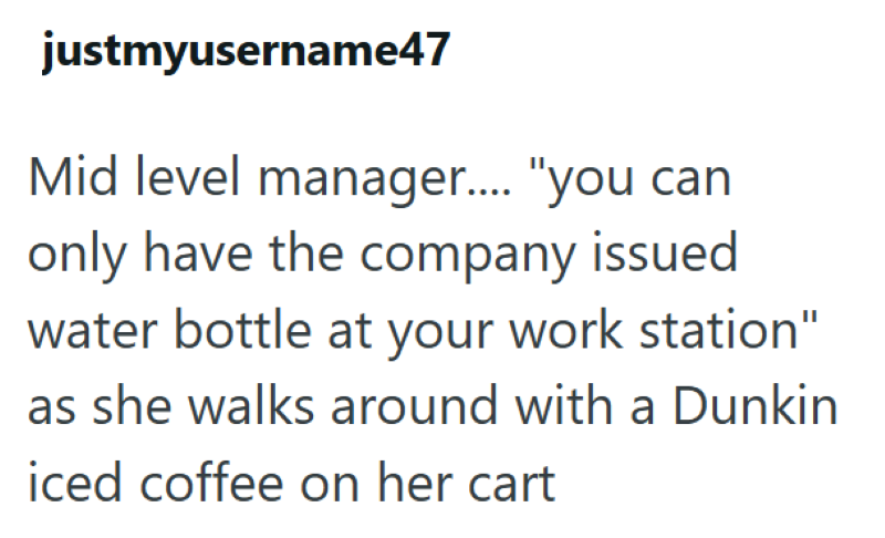 justmyusername47 Mid level manager..... "you can only have the company issued water bottle at your work station" as she walks around with a Dunkin iced coffee on her cart