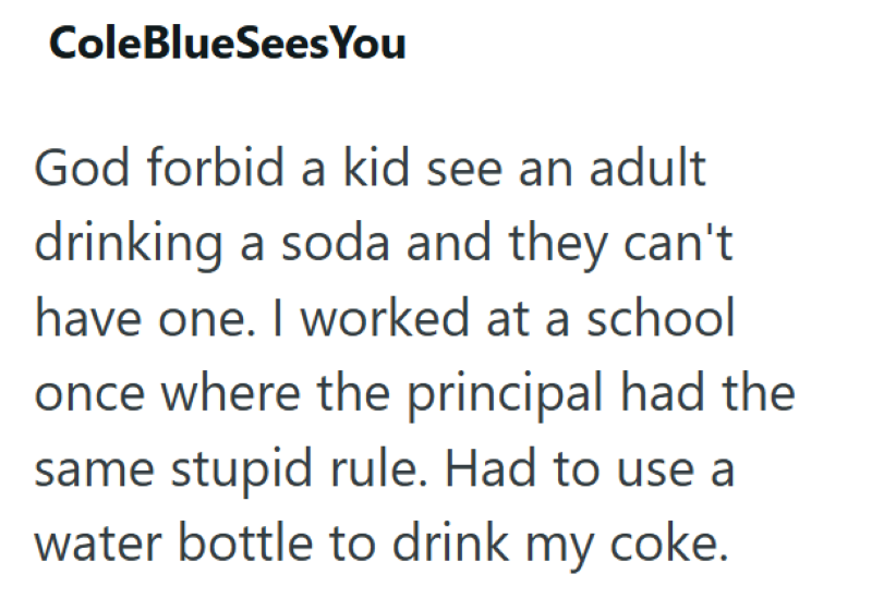 ColeBlueSees You God forbid a kid see an adult drinking a soda and they can't have one. I worked at a school once where the principal had the same stupid rule. Had to use a water bottle to drink my coke.