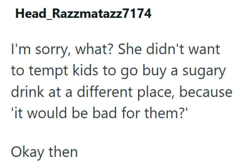 Head Razzmatazz7174 I'm sorry, what? She didn't want to tempt kids to go buy a sugary drink at a different place, because 'it would be bad for them?' Okay then