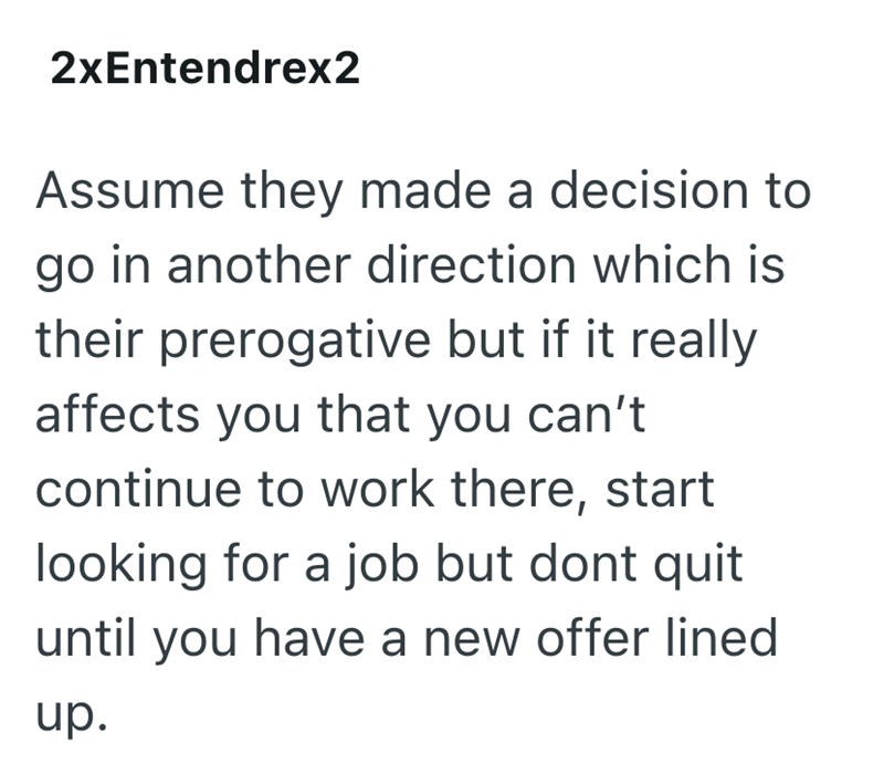 2xEntendrex2 Assume they made a decision to go in another direction which is their prerogative but if it really affects you that you can't continue to work there, start looking for a job but dont quit until you have a new offer lined up.