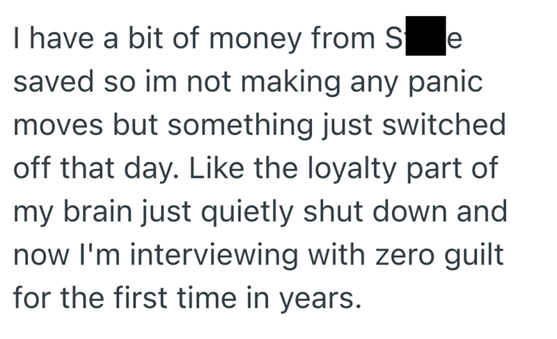 I have a bit of money from Se saved so im not making any panic moves but something just switched off that day. Like the loyalty part of my brain just quietly shut down and now I'm interviewing with zero guilt for the first time in years.