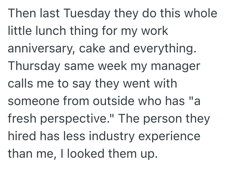 Then last Tuesday they do this whole little lunch thing for my work anniversary, cake and everything. Thursday same week my manager calls me to say they went with someone from outside who has "a fresh perspective." The person they hired has less industry experience than me, I looked them up.