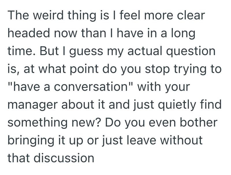 The weird thing is I feel more clear headed now than I have in a long time. But I guess my actual question is, at what point do you stop trying to "have a conversation" with your manager about it and just quietly find something new? Do you even bother bringing it up or just leave without that discussion