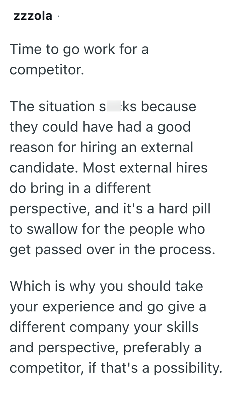 zzzola Time to go work for a competitor. The situation s ks because they could have had a good reason for hiring an external candidate. Most external hires do bring in a different perspective, and it's a hard pill to swallow for the people who get passed over in the process. Which is why you should take your experience and go give a different company your skills and perspective, preferably a competitor, if that's a possibility.