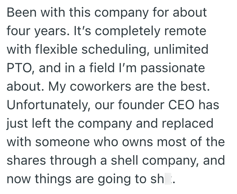 Been with this company for about four years. It's completely remote with flexible scheduling, unlimited PTO, and in a field I'm passionate about. My coworkers are the best. Unfortunately, our founder CEO has just left the company and replaced with someone who owns most of the shares through a shell company, and now things are going to sh.