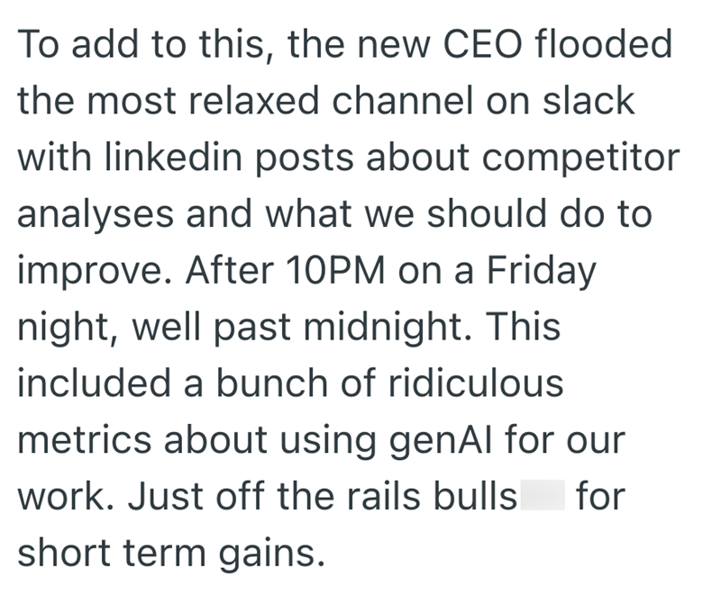 To add to this, the new CEO flooded the most relaxed channel on slack with linkedin posts about competitor analyses and what we should do to improve. After 10PM on a Friday night, well past midnight. This included a bunch of ridiculous metrics about using genAl for our work. Just off the rails bulls short term gains. for