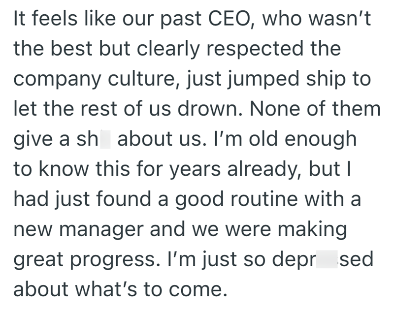 It feels like our past CEO, who wasn't the best but clearly respected the company culture, just jumped ship to let the rest of us drown. None of them give a sh about us. I'm old enough to know this for years already, but I had just found a good routine with a new manager and we were making great progress. I'm just so depr sed about what's to come.