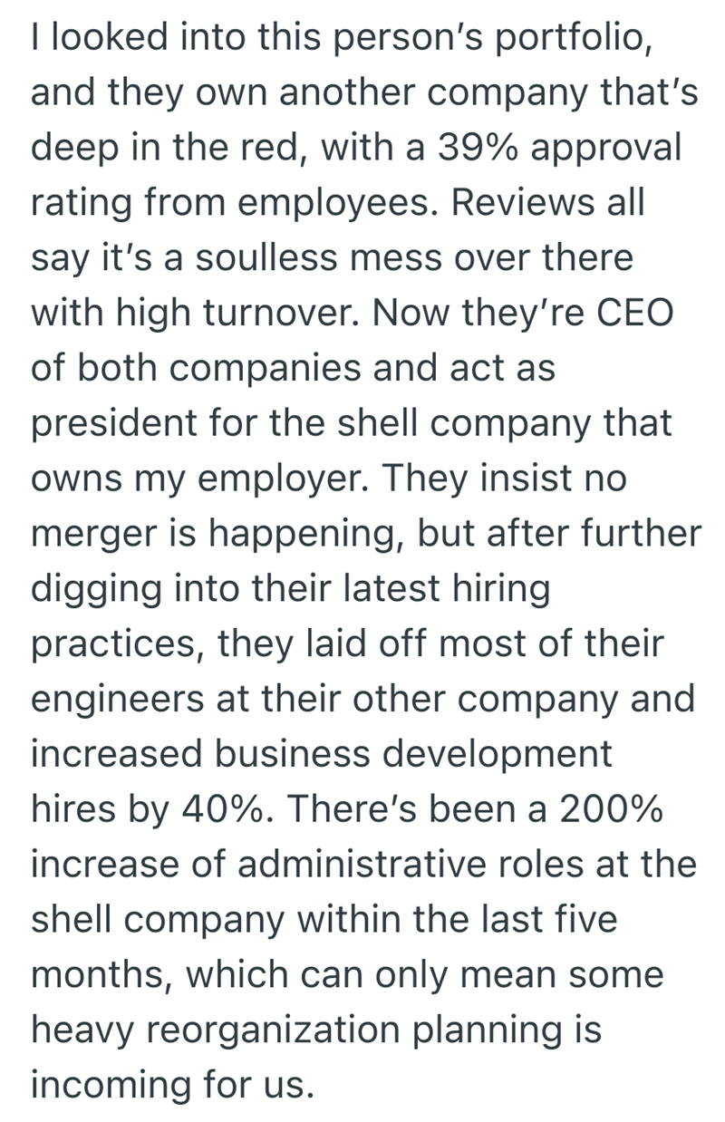 I looked into this person's portfolio, and they own another company that's deep in the red, with a 39% approval rating from employees. Reviews all say it's a soulless mess over there with high turnover. Now they're CEO of both companies and act as president for the shell company that owns my employer. They insist no merger is happening, but after further digging into their latest hiring practices, they laid off most of their engineers at their other company and increased business development hir