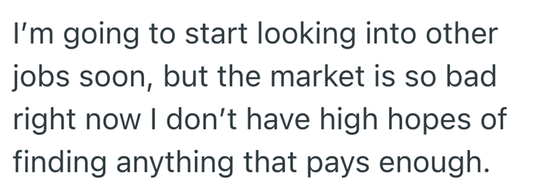 I'm going to start looking into other jobs soon, but the market is so bad right now I don't have high hopes of finding anything that pays enough.