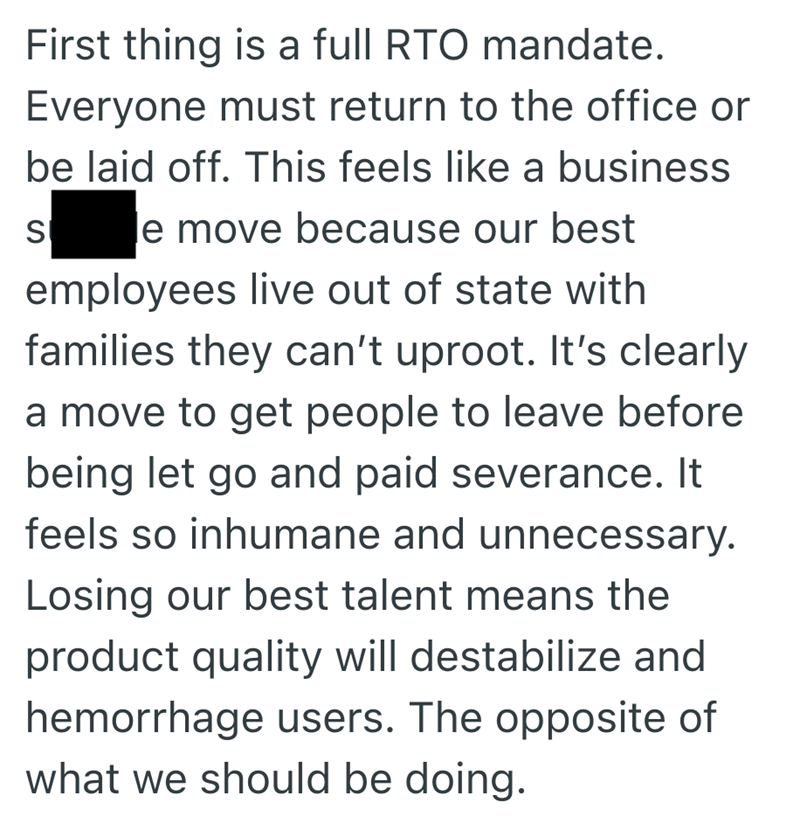 First thing is a full RTO mandate. Everyone must return to the office or be laid off. This feels like a business S le move because our best employees live out of state with families they can't uproot. It's clearly a move to get people to leave before being let go and paid severance. It feels so inhumane and unnecessary. Losing our best talent means the product quality will destabilize and hemorrhage users. The opposite of what we should be doing.