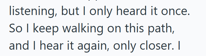 listening, but I only heard it once. So I keep walking on this path, and I hear it again, only closer. I