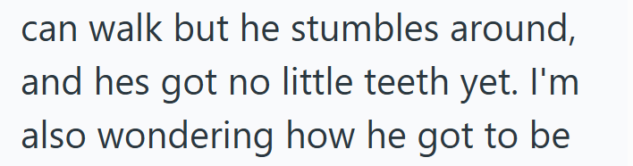 can walk but he stumbles around, and hes got no little teeth yet. I'm also wondering how he got to be