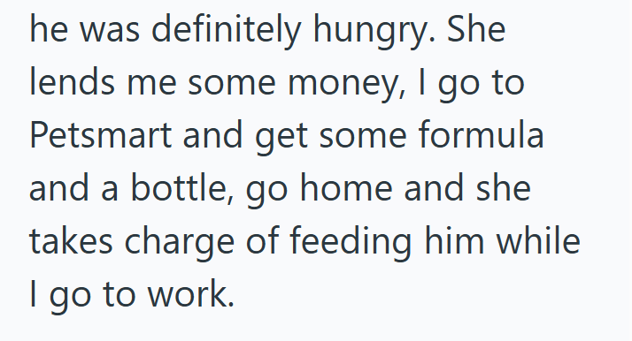 he was definitely hungry. She lends me some money, I go to Petsmart and get some formula. and a bottle, go home and she takes charge of feeding him while I go to work.
