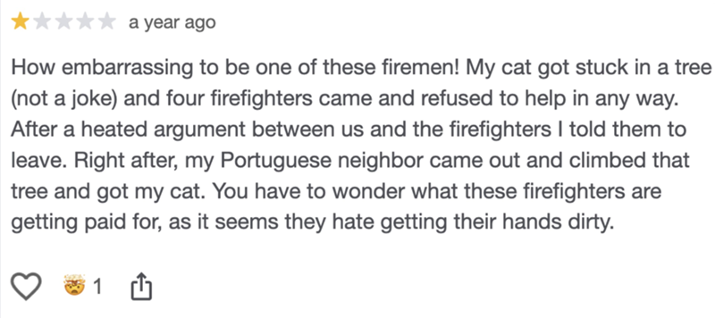 a year ago How embarrassing to be one of these firemen! My cat got stuck in a tree (not a joke) and four firefighters came and refused to help in any way. After a heated argument between us and the firefighters I told them to leave. Right after, my Portuguese neighbor came out and climbed that tree and got my cat. You have to wonder what these firefighters are getting paid for, as it seems they hate getting their hands dirty.