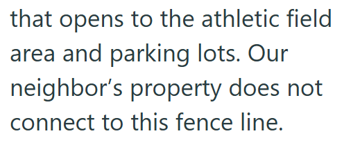 that opens to the athletic field area and parking lots. Our neighbor's property does not connect to this fence line.