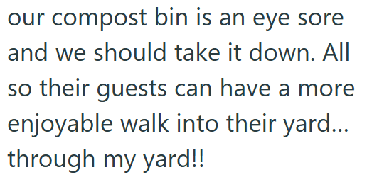 our compost bin is an eye sore and we should take it down. All so their guests can have a more enjoyable walk into their yard... through my yard!!