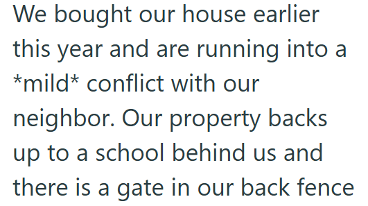 We bought our house earlier this year and are running into a *mild* conflict with our neighbor. Our property backs up to a school behind us and there is a gate in our back fence