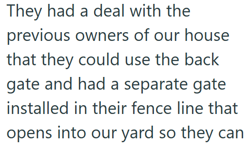 They had a deal with the previous owners of our house that they could use the back gate and had a separate gate installed in their fence line that opens into our yard so they can